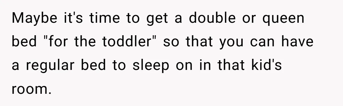 Maybe it's time to get a double or queen bed "for the toddler" so that you can have a regular bed to sleep on in that kid's room.