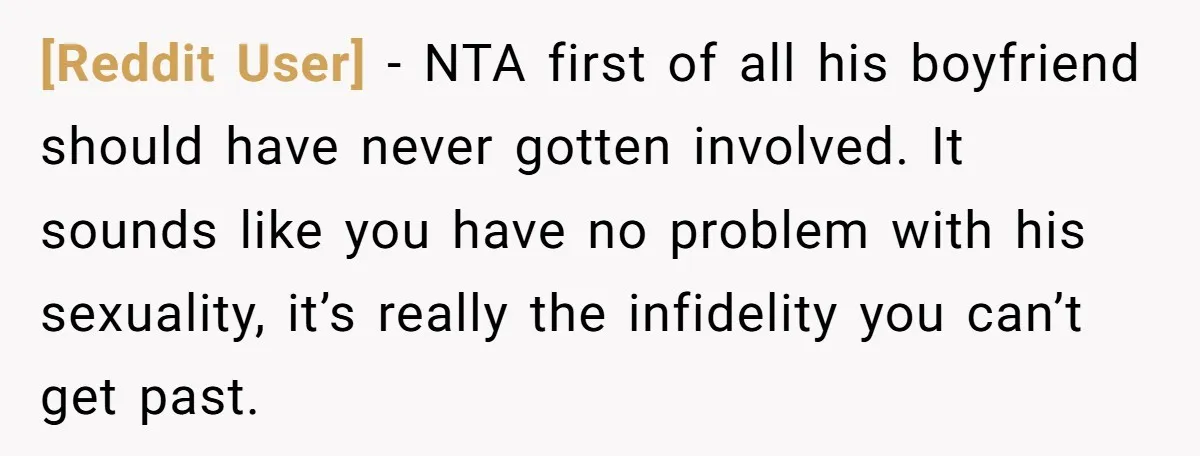 [Reddit User] − NTA first of all his boyfriend should have never gotten involved. It sounds like you have no problem with his sexuality, it’s really the infidelity you can’t...