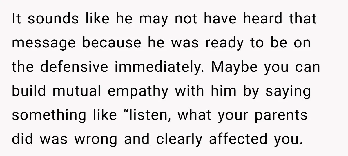 It sounds like he may not have heard that message because he was ready to be on the defensive immediately. Maybe you can build mutual empathy with him by saying...