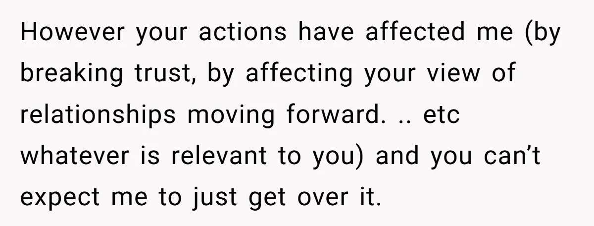 However your actions have affected me (by breaking trust, by affecting your view of relationships moving forward. .. etc whatever is relevant to you) and you can’t expect me to...