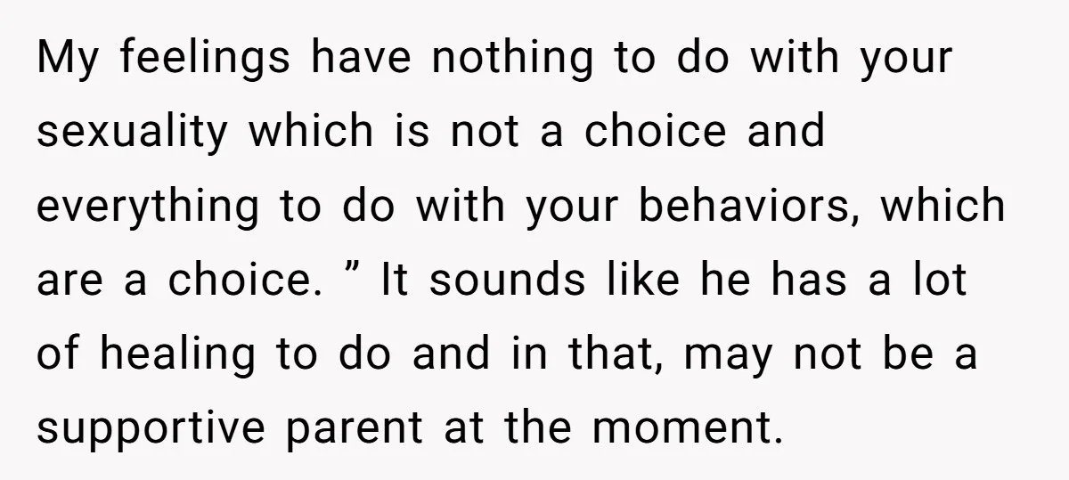 My feelings have nothing to do with your sexuality which is not a choice and everything to do with your behaviors, which are a choice. ” It sounds like he...