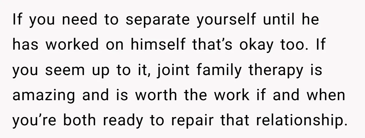 If you need to separate yourself until he has worked on himself that’s okay too. If you seem up to it, joint family therapy is amazing and is worth the...