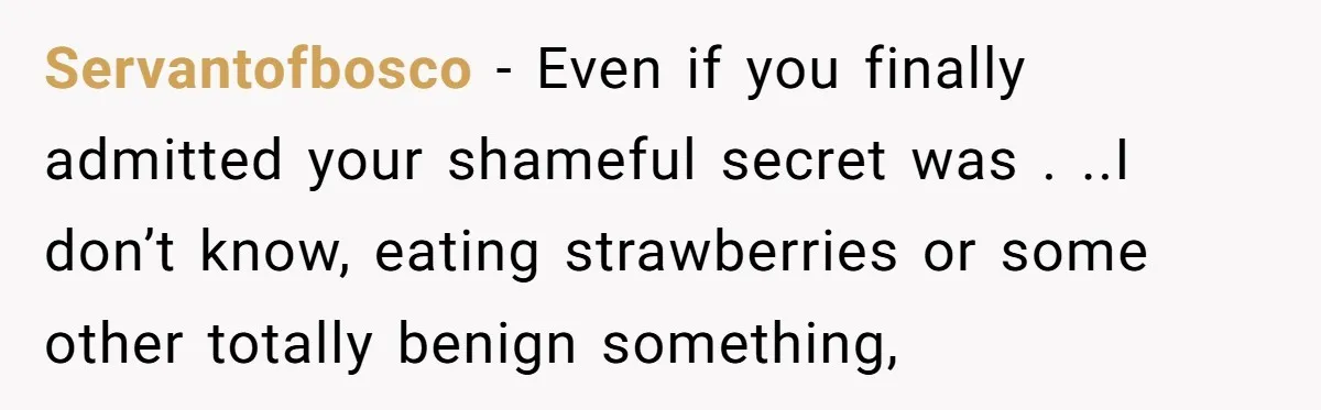 Servantofbosco - Even if you finally admitted your shameful secret was . ..I don’t know, eating strawberries or some other totally benign something,