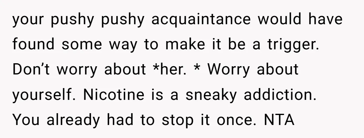 your pushy pushy acquaintance would have found some way to make it be a trigger. Don’t worry about *her. * Worry about yourself. Nicotine is a sneaky addiction. You already...