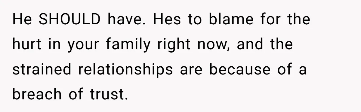 He SHOULD have. Hes to blame for the hurt in your family right now, and the strained relationships are because of a breach of trust.