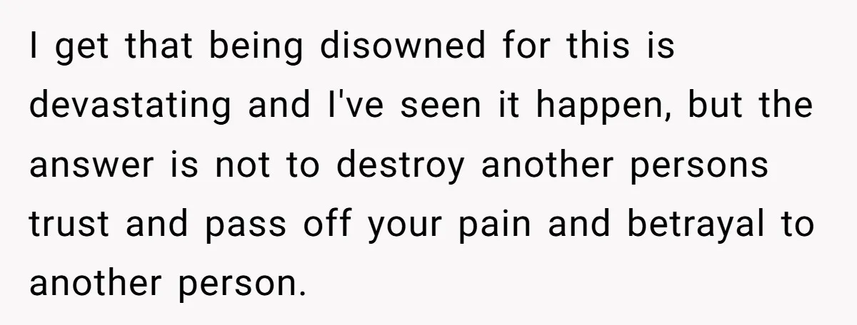 I get that being disowned for this is devastating and I've seen it happen, but the answer is not to destroy another persons trust and pass off your pain and...