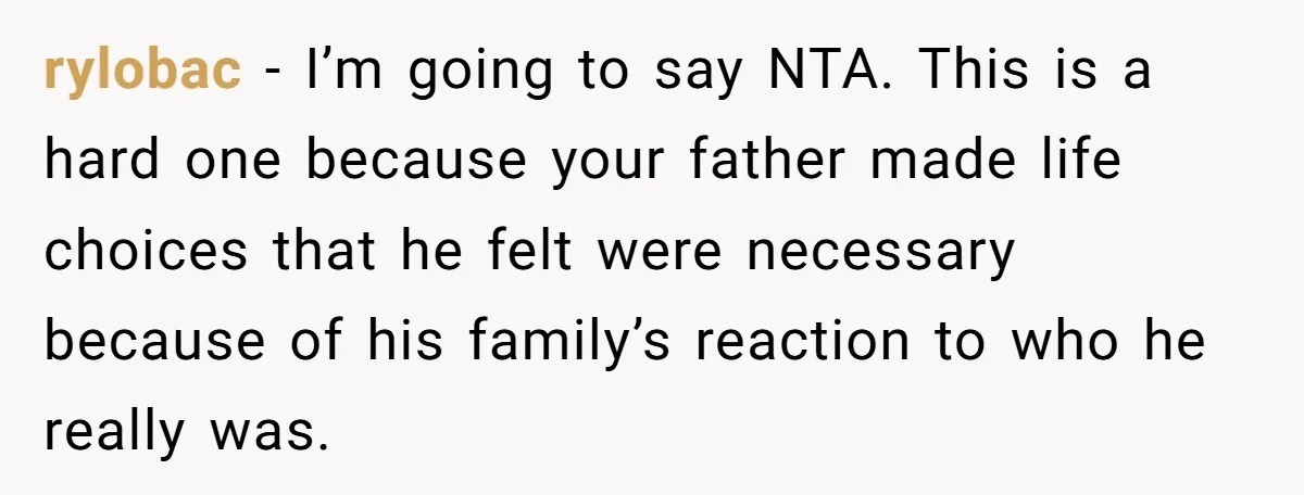 rylobac − I’m going to say NTA. This is a hard one because your father made life choices that he felt were necessary because of his family’s reaction to who...