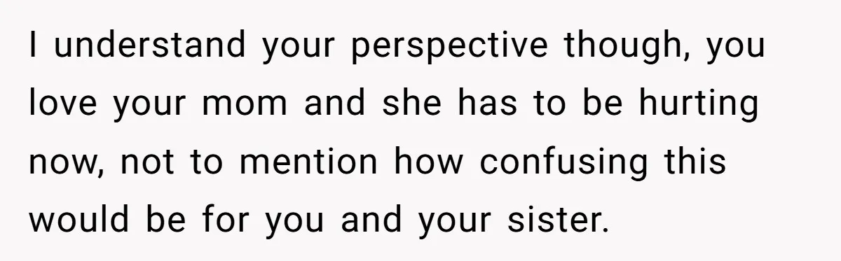 I understand your perspective though, you love your mom and she has to be hurting now, not to mention how confusing this would be for you and your sister.