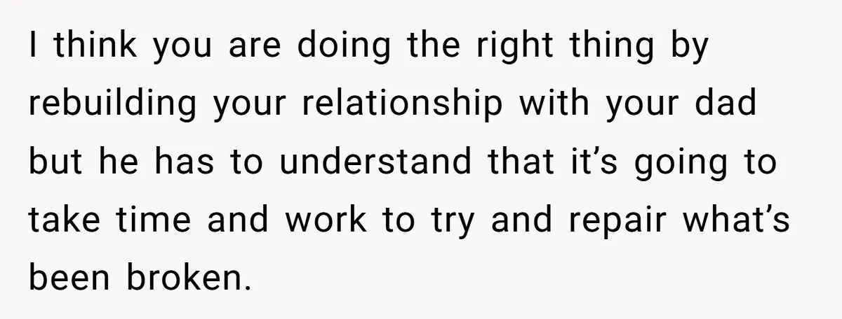 I think you are doing the right thing by rebuilding your relationship with your dad but he has to understand that it’s going to take time and work to try...