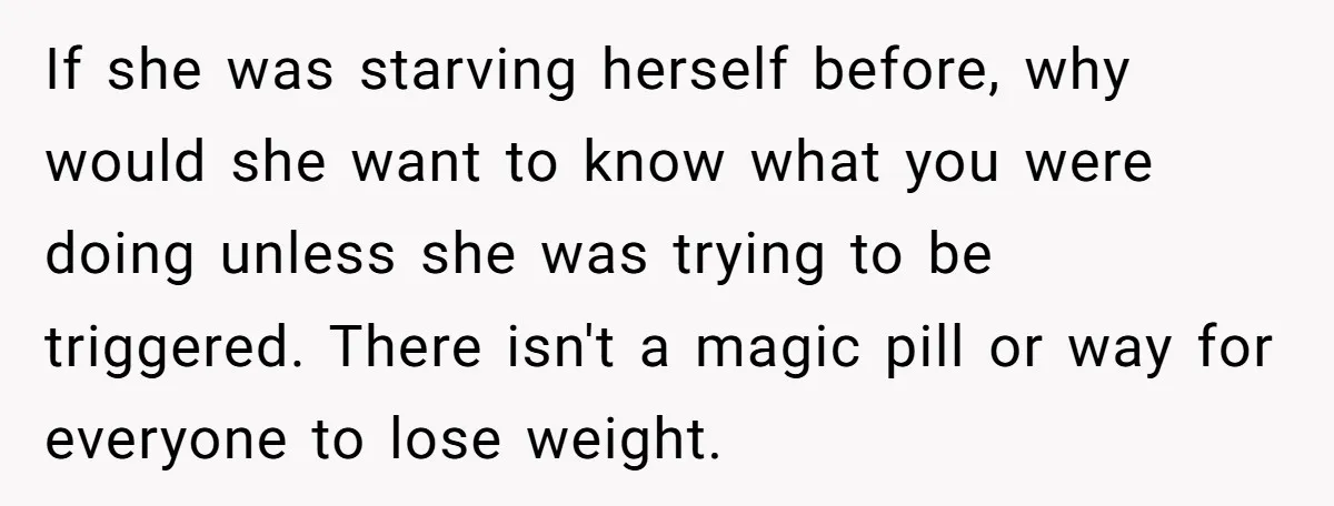If she was starving herself before, why would she want to know what you were doing unless she was trying to be triggered. There isn't a magic pill or way...
