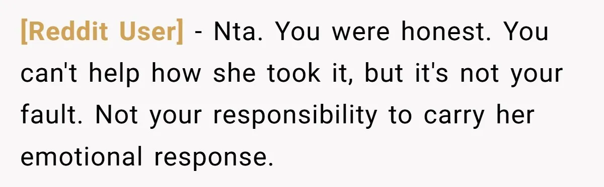 [Reddit User] - Nta. You were honest. You can't help how she took it, but it's not your fault. Not your responsibility to carry her emotional response.