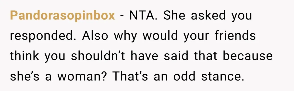 Pandorasopinbox - NTA. She asked you responded. Also why would your friends think you shouldn’t have said that because she’s a woman? That’s an odd stance.