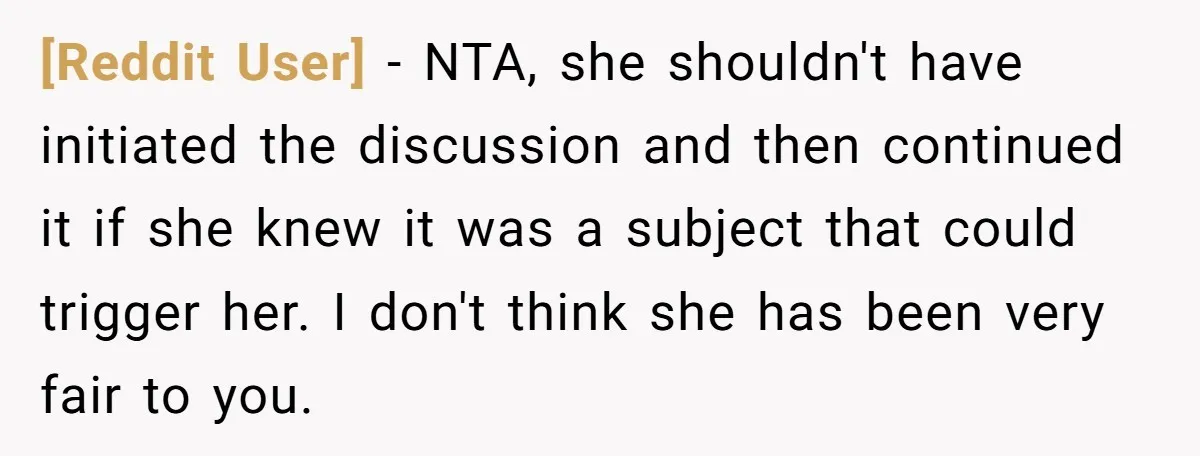 [Reddit User] - NTA, she shouldn't have initiated the discussion and then continued it if she knew it was a subject that could trigger her. I don't think she has...