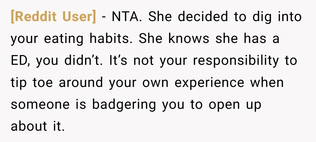 [Reddit User] - NTA. She decided to dig into your eating habits. She knows she has a ED, you didn’t. It’s not your responsibility to tip toe around your own...