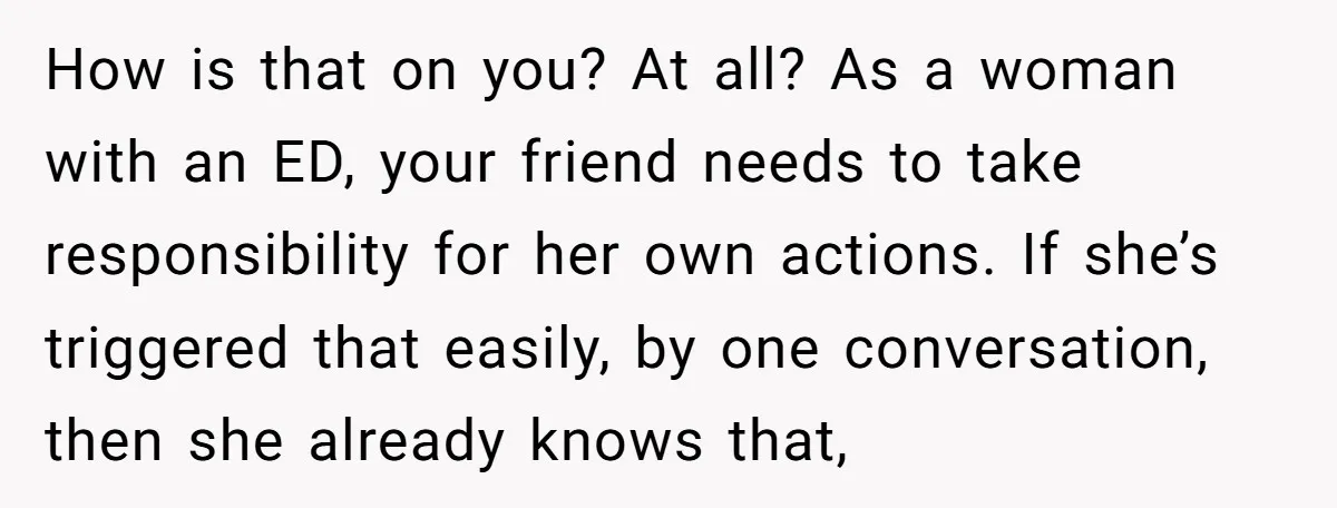 How is that on you? At all? As a woman with an ED, your friend needs to take responsibility for her own actions. If she’s triggered that easily, by one...