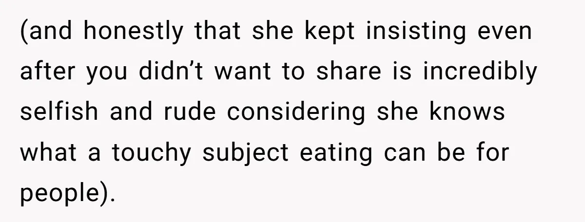 (and honestly that she kept insisting even after you didn’t want to share is incredibly selfish and rude considering she knows what a touchy subject eating can be for people).