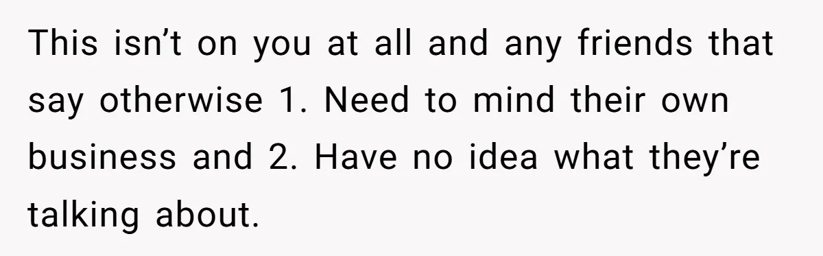 This isn’t on you at all and any friends that say otherwise 1. Need to mind their own business and 2. Have no idea what they’re talking about.