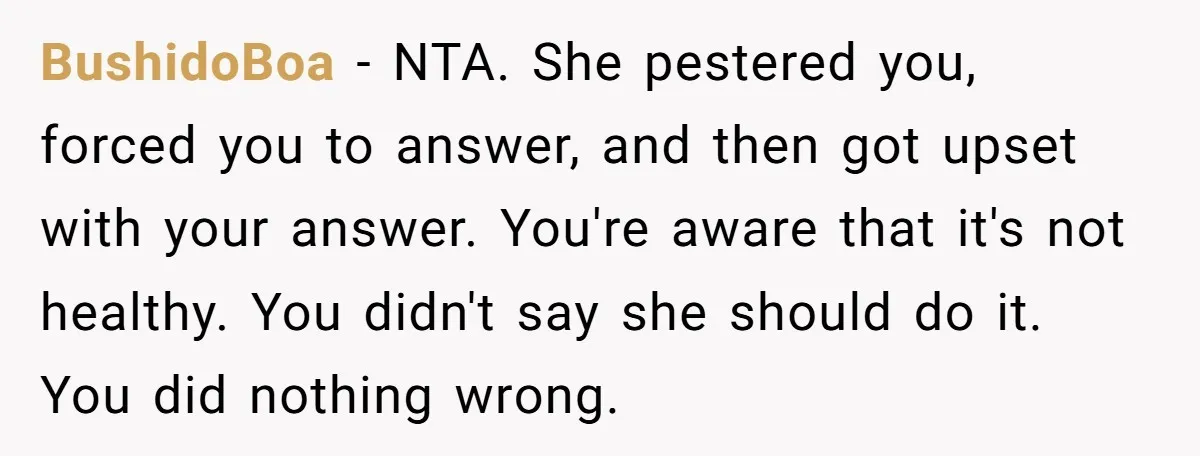 BushidoBoa - NTA. She pestered you, forced you to answer, and then got upset with your answer. You're aware that it's not healthy. You didn't say she should do it....