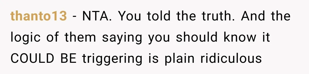 thanto13 - NTA. You told the truth. And the logic of them saying you should know it COULD BE triggering is plain ridiculous