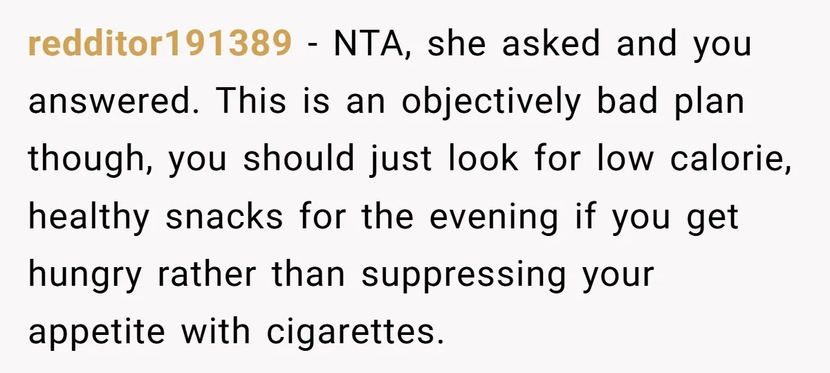 redditor191389 - NTA, she asked and you answered. This is an objectively bad plan though, you should just look for low calorie, healthy snacks for the evening if you get...