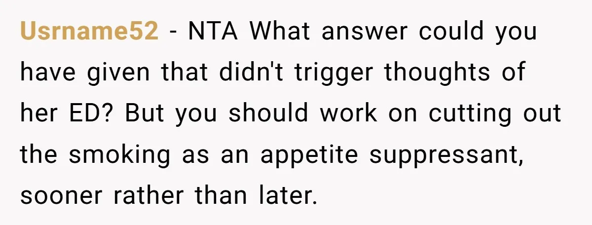 Usrname52 - NTA What answer could you have given that didn't trigger thoughts of her ED? But you should work on cutting out the smoking as an appetite suppressant, sooner...