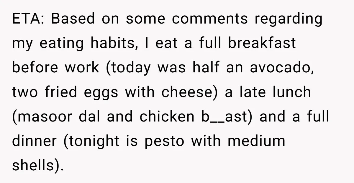 ETA: Based on some comments regarding my eating habits, I eat a full breakfast before work (today was half an avocado, two fried eggs with cheese) a late lunch (masoor...