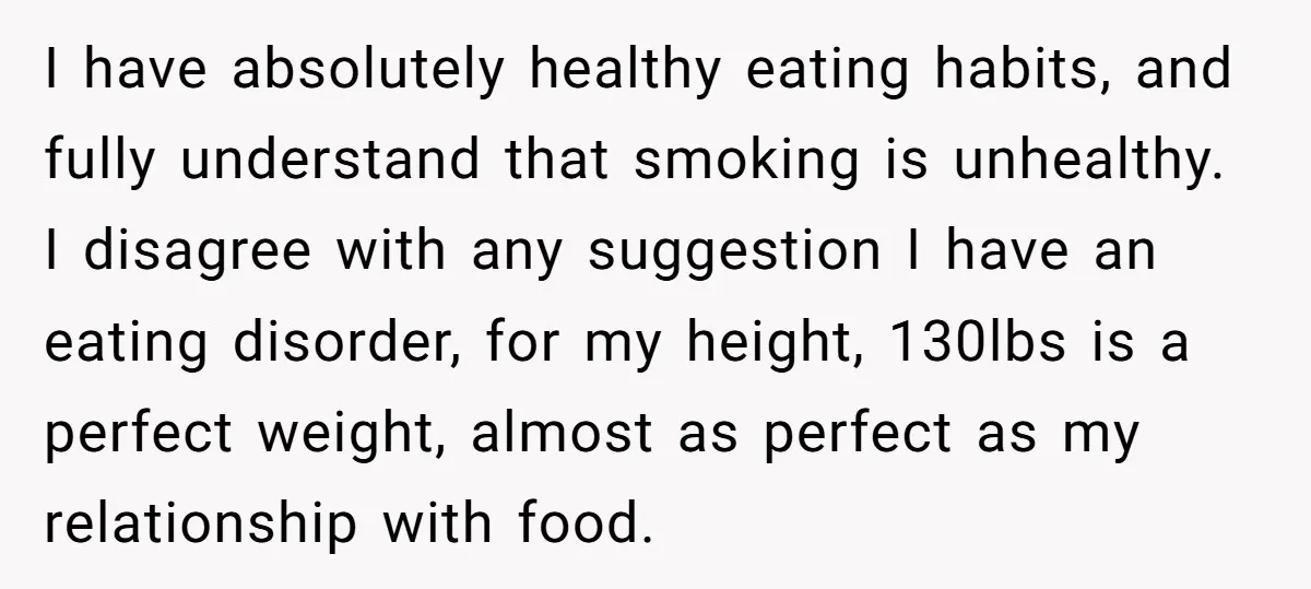 I have absolutely healthy eating habits, and fully understand that smoking is unhealthy. I disagree with any suggestion I have an eating disorder, for my height, 130lbs is a perfect...