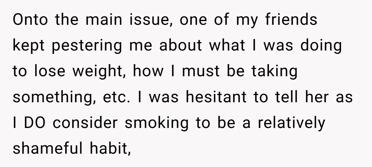 Onto the main issue, one of my friends kept pestering me about what I was doing to lose weight, how I must be taking something, etc. I was hesitant to...
