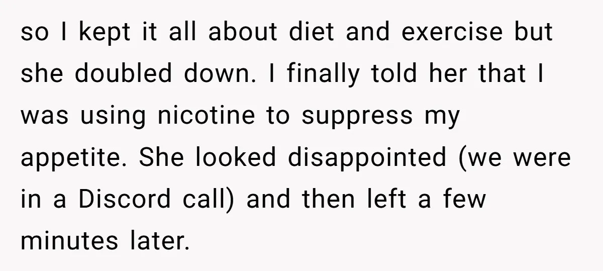 so I kept it all about diet and exercise but she doubled down. I finally told her that I was using nicotine to suppress my appetite. She looked disappointed (we...