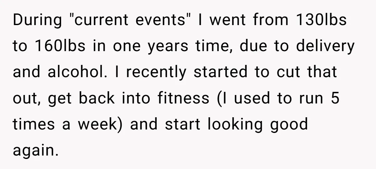 During "current events" I went from 130lbs to 160lbs in one years time, due to delivery and alcohol. I recently started to cut that out, get back into fitness (I...