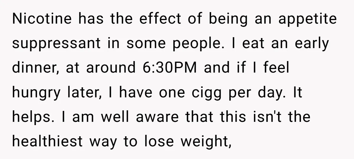 Nicotine has the effect of being an appetite suppressant in some people. I eat an early dinner, at around 6:30PM and if I feel hungry later, I have one cigg...