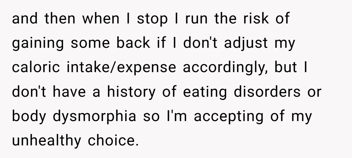 and then when I stop I run the risk of gaining some back if I don't adjust my caloric intake/expense accordingly, but I don't have a history of eating disorders...