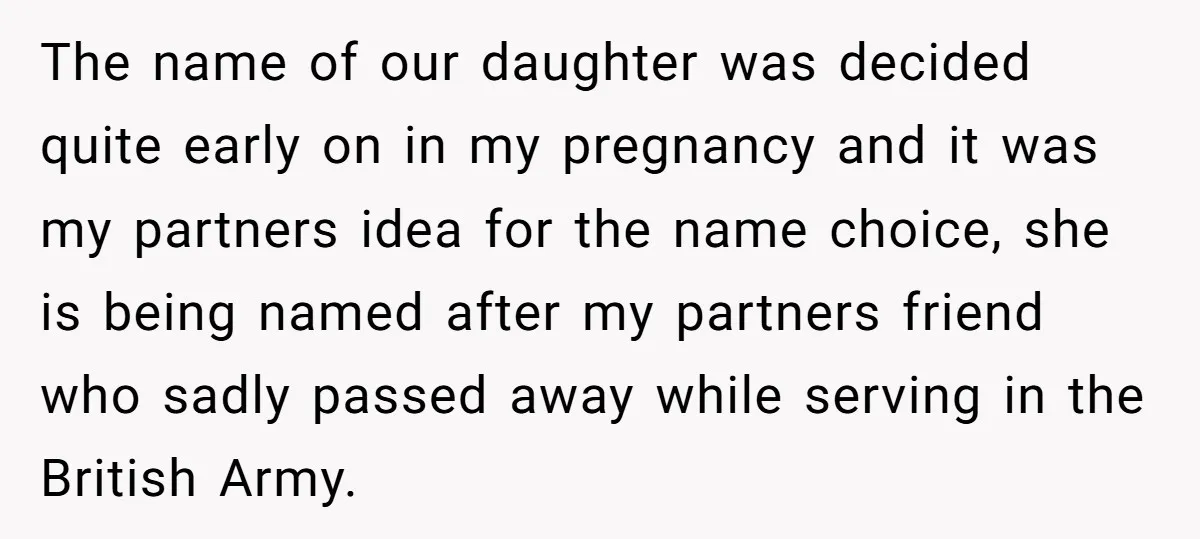 The name of our daughter was decided quite early on in my pregnancy and it was my partners idea for the name choice, she is being named after my partners...