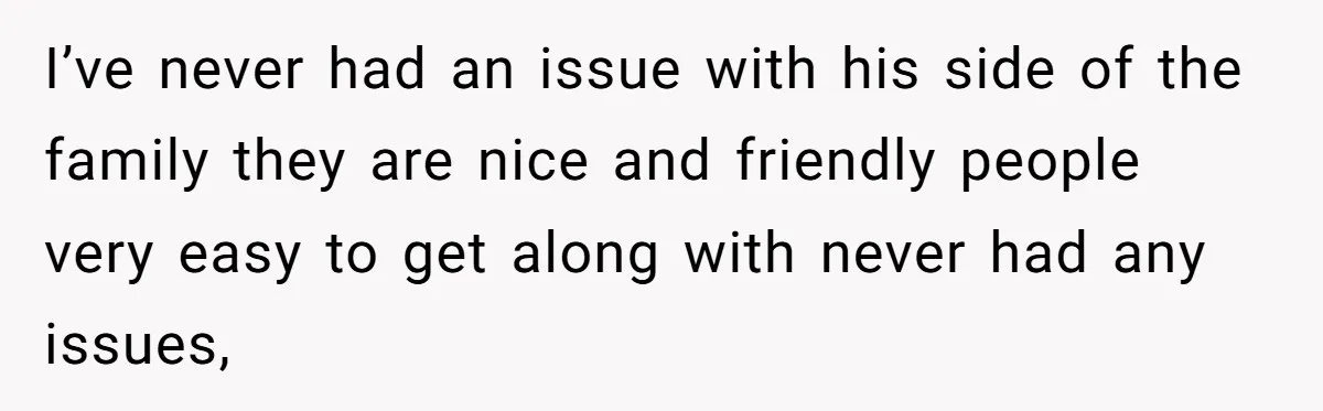 I’ve never had an issue with his side of the family they are nice and friendly people very easy to get along with never had any issues,