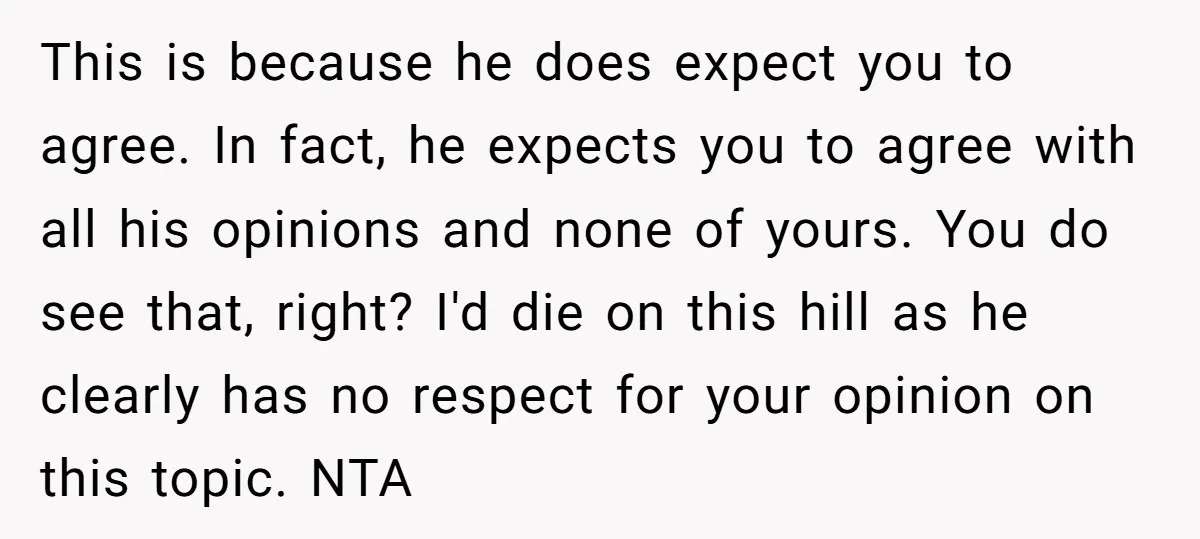 This is because he does expect you to agree. In fact, he expects you to agree with all his opinions and none of yours. You do see that, right? I'd...