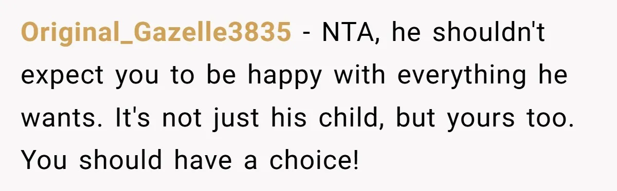 Original_Gazelle3835 − NTA, he shouldn't expect you to be happy with everything he wants. It's not just his child, but yours too. You should have a choice!