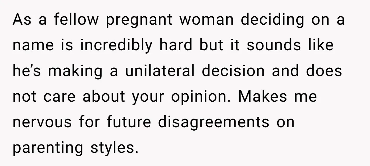 As a fellow pregnant woman deciding on a name is incredibly hard but it sounds like he’s making a unilateral decision and does not care about your opinion. Makes me...