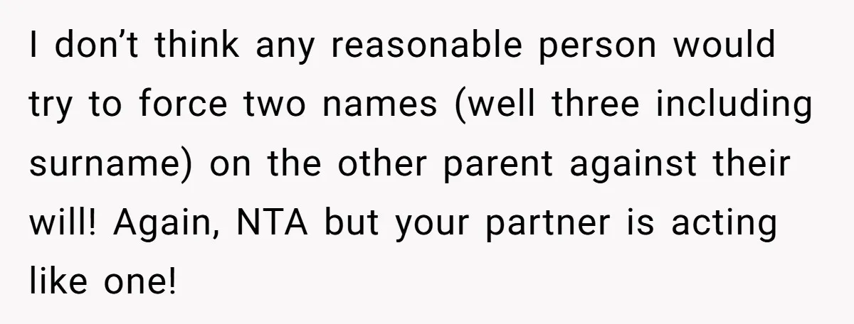 I don’t think any reasonable person would try to force two names (well three including surname) on the other parent against their will! Again, NTA but your partner is acting...