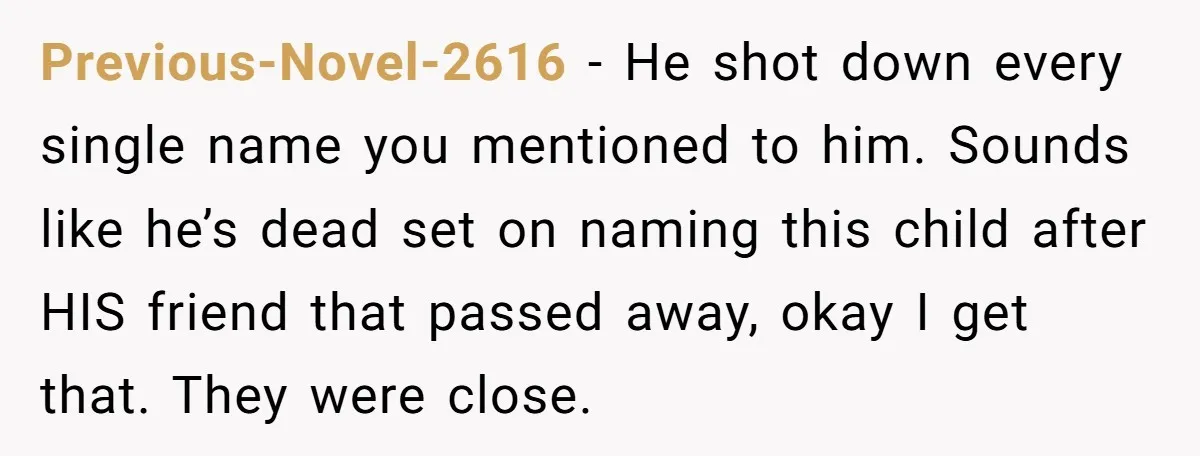 Previous-Novel-2616 − He shot down every single name you mentioned to him. Sounds like he’s dead set on naming this child after HIS friend that passed away, okay I get...