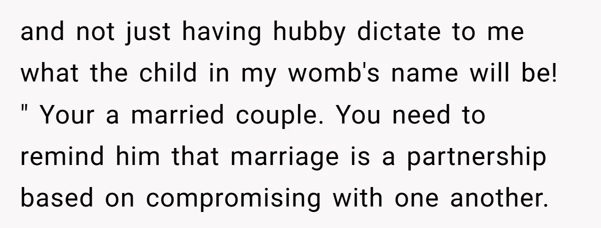 and not just having hubby dictate to me what the child in my womb's name will be! " Your a married couple. You need to remind him that marriage is...