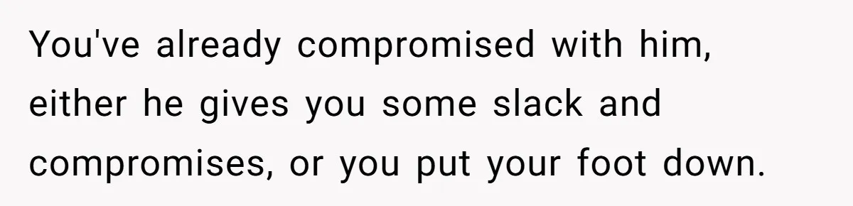 You've already compromised with him, either he gives you some slack and compromises, or you put your foot down.