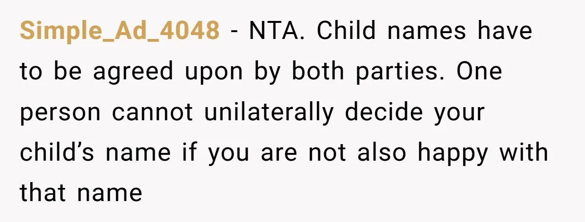 Simple_Ad_4048 − NTA. Child names have to be agreed upon by both parties. One person cannot unilaterally decide your child’s name if you are not also happy with that name