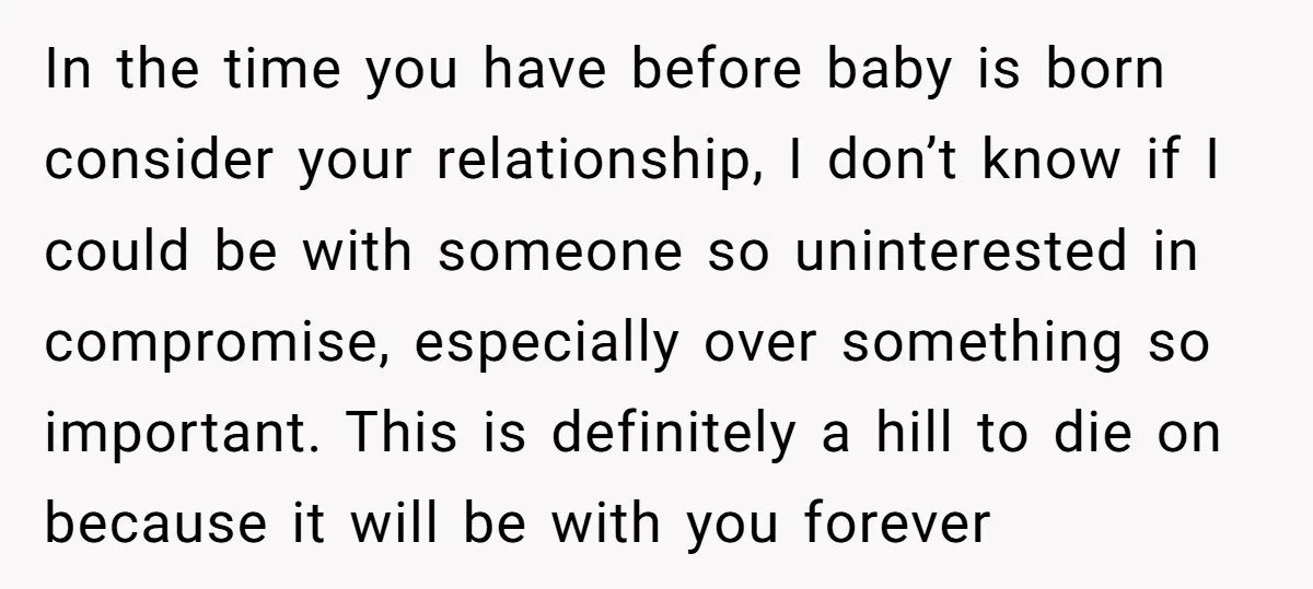 In the time you have before baby is born consider your relationship, I don’t know if I could be with someone so uninterested in compromise, especially over something so important....