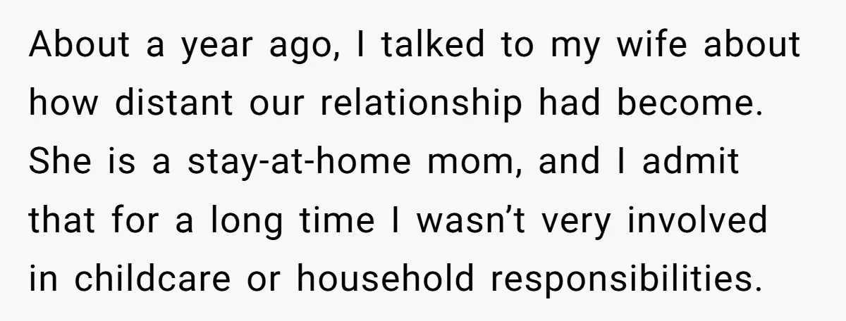 About a year ago, I talked to my wife about how distant our relationship had become. She is a stay-at-home mom, and I admit that for a long time I...