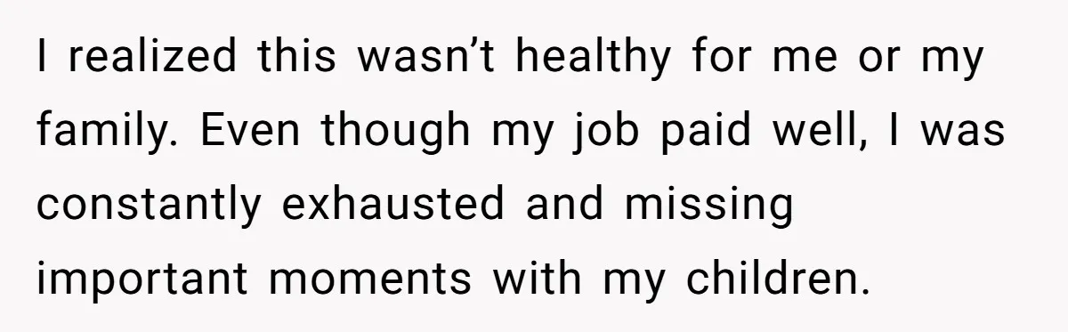 I realized this wasn’t healthy for me or my family. Even though my job paid well, I was constantly exhausted and missing important moments with my children.
