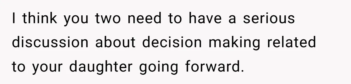 I think you two need to have a serious discussion about decision making related to your daughter going forward.