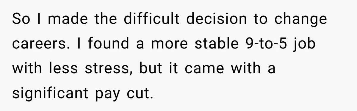 So I made the difficult decision to change careers. I found a more stable 9-to-5 job with less stress, but it came with a significant pay cut.