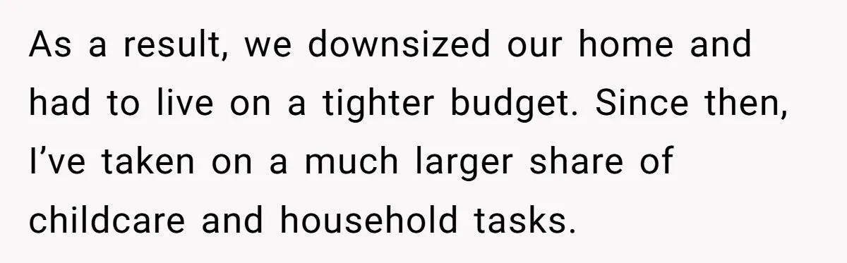 As a result, we downsized our home and had to live on a tighter budget. Since then, I’ve taken on a much larger share of childcare and household tasks.