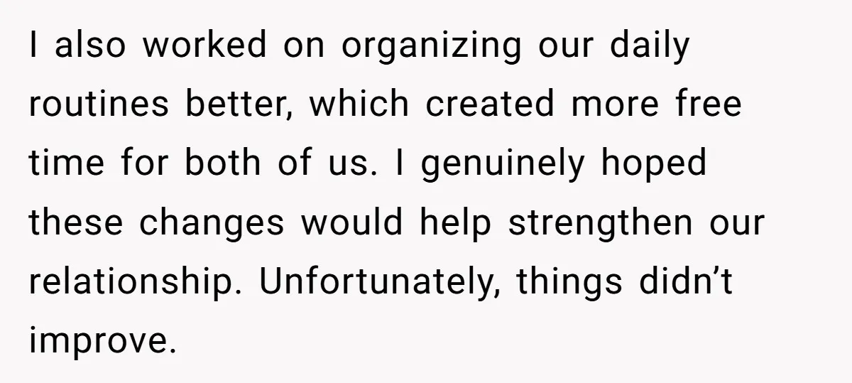I also worked on organizing our daily routines better, which created more free time for both of us. I genuinely hoped these changes would help strengthen our relationship. Unfortunately, things...