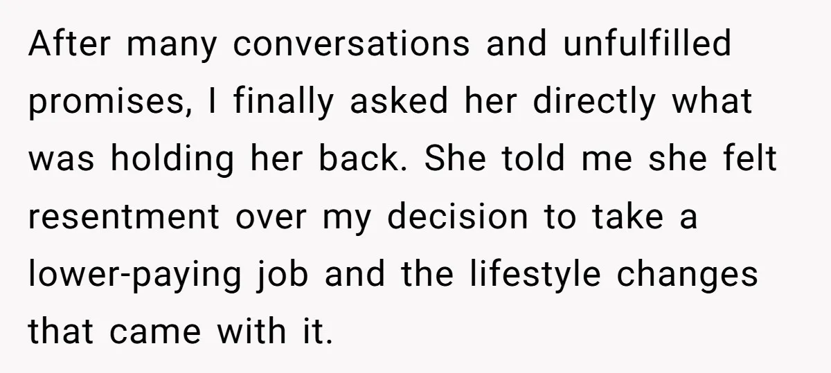 After many conversations and unfulfilled promises, I finally asked her directly what was holding her back. She told me she felt resentment over my decision to take a lower-paying job...